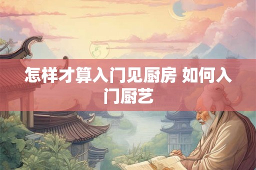 怎样才算入门见厨房 如何入门厨艺 怎样才算入门见厨房 如何入门厨艺