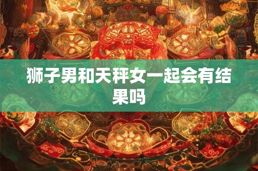 狮子男和天秤女一起会有结果吗 狮子男和天秤女一起会有结果吗