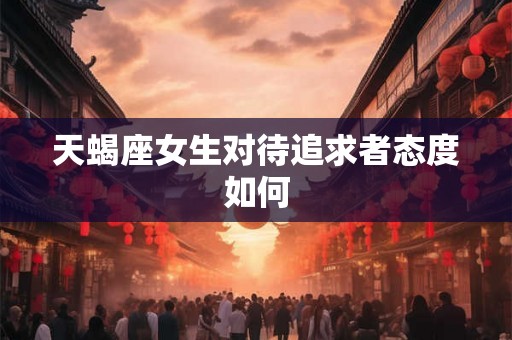 天蝎座女生对待追求者态度如何 天蝎座女生对待追求者态度如何