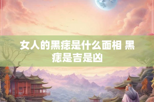 女人的黑痣是什么面相 黑痣是吉是凶 女人的黑痣是什么面相 黑痣是吉是凶
