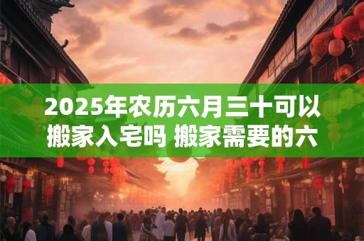 2025年农历六月三十可以搬家入宅吗 搬家需要的六样水果