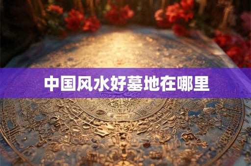 中国风水好墓地在哪里 中国风水好墓地在哪里