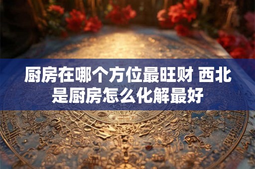 厨房在哪个方位最旺财 西北是厨房怎么化解最好 厨房在哪个方位最旺财 西北是厨房怎么化解最好