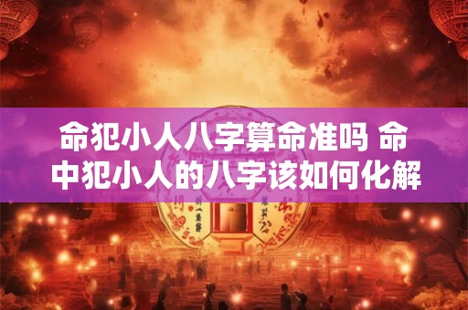 命犯小人八字算命准吗 命中犯小人的八字该如何化解 命犯小人八字算命准吗 命中犯小人的八字该如何化解