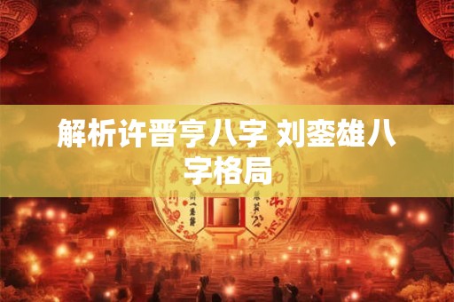 解析许晋亨八字 刘銮雄八字格局 解析许晋亨八字 刘銮雄八字格局
