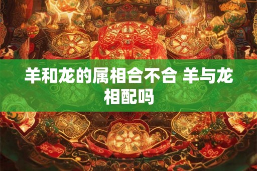 羊和龙的属相合不合 羊与龙相配吗 羊和龙的属相合不合 羊与龙相配吗