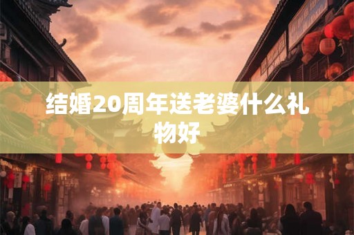 结婚20周年送老婆什么礼物好 结婚20周年送老婆什么礼物好