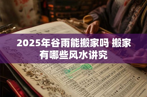 2025年谷雨能搬家吗 搬家有哪些风水讲究