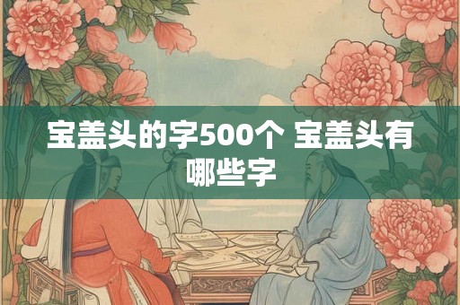 宝盖头的字500个 宝盖头有哪些字