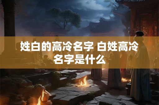 姓白的高冷名字 白姓高冷名字是什么 姓白的高冷名字 白姓高冷名字是什么