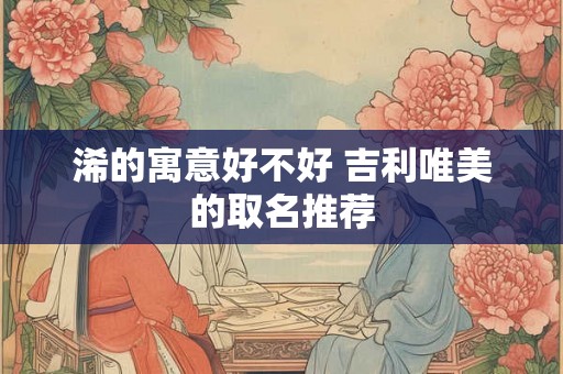 浠的寓意好不好 吉利唯美的取名推荐 浠的寓意好不好 吉利唯美的取名推荐