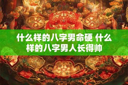 什么样的八字男命硬 什么样的八字男人长得帅