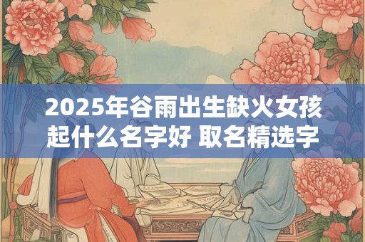 2025年谷雨出生缺火女孩起什么名字好 取名精选字 2025年谷雨出生缺火女孩起什么名字好 取名精选字