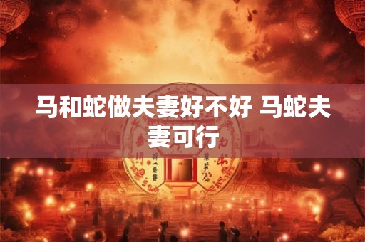 马和蛇做夫妻好不好 马蛇夫妻可行 马和蛇做夫妻好不好 马蛇夫妻可行
