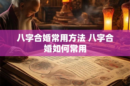 八字合婚常用方法 八字合婚如何常用 八字合婚常用方法 八字合婚如何常用