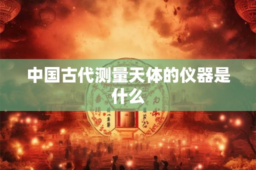 中国古代测量天体的仪器是什么 中国古代测量天体的仪器是什么