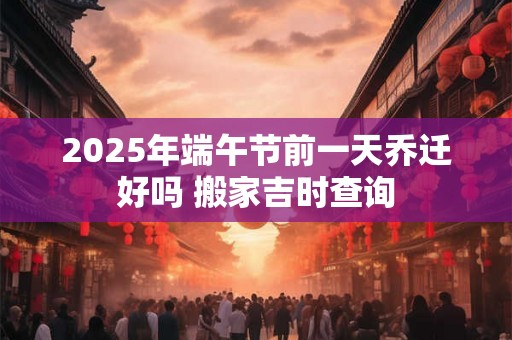 2025年端午节前一天乔迁好吗 搬家吉时查询