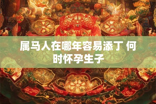 属马人在哪年容易添丁 何时怀孕生子 属马人在哪年容易添丁 何时怀孕生子