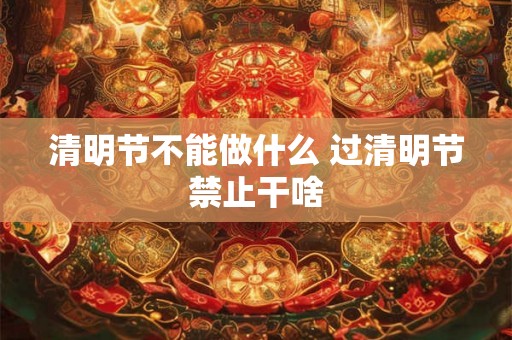 清明节不能做什么 过清明节禁止干啥 清明节不能做什么 过清明节禁止干啥