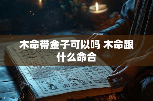 木命带金子可以吗 木命跟什么命合 木命带金子可以吗 木命跟什么命合