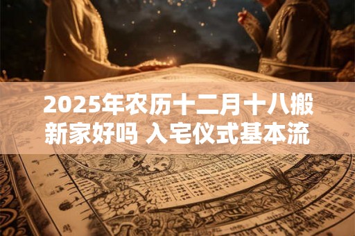 2025年农历十二月十八搬新家好吗 入宅仪式基本流程 2025年农历十二月十八搬新家好吗 入宅仪式基本流程