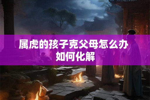 属虎的孩子克父母怎么办 如何化解 属虎的孩子克父母怎么办 如何化解