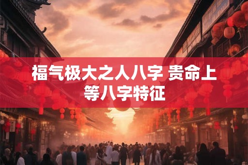 福气极大之人八字 贵命上等八字特征 福气极大之人八字 贵命上等八字特征
