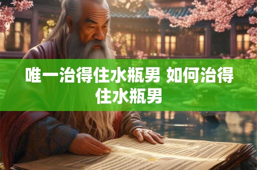唯一治得住水瓶男 如何治得住水瓶男 唯一治得住水瓶男 如何治得住水瓶男