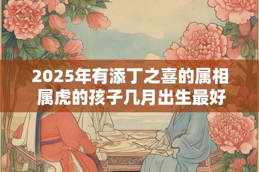 2025年有添丁之喜的属相 属虎的孩子几月出生最好 2025年有添丁之喜的属相 属虎的孩子几月出生最好