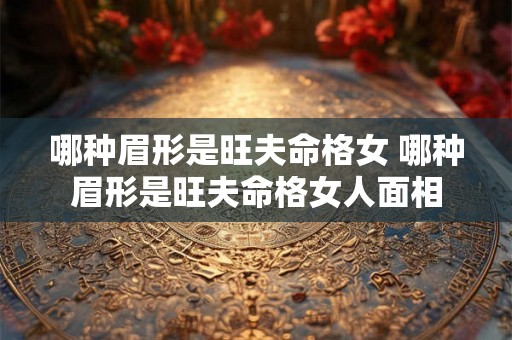 哪种眉形是旺夫命格女 哪种眉形是旺夫命格女人面相
