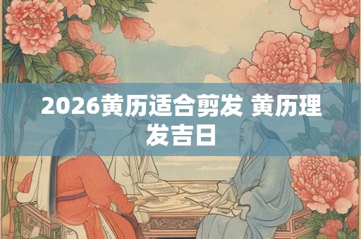 2026黄历适合剪发 黄历理发吉日 2026黄历适合剪发 黄历理发吉日