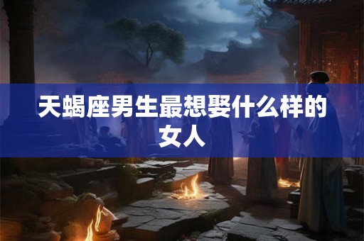 天蝎座男生最想娶什么样的女人