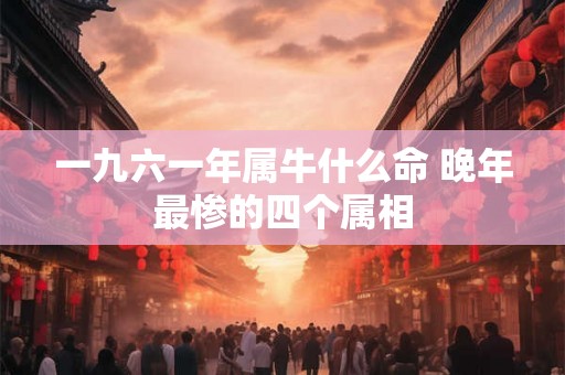 一九六一年属牛什么命 晚年最惨的四个属相 一九六一年属牛什么命 晚年最惨的四个属相