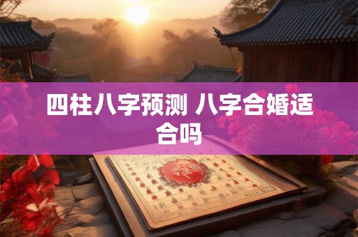 四柱八字预测 八字合婚适合吗 四柱八字预测 八字合婚适合吗