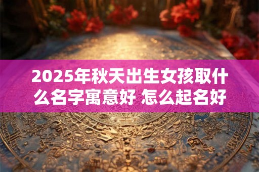 2025年秋天出生女孩取什么名字寓意好 怎么起名好 2025年秋天出生女孩取什么名字寓意好 怎么起名好