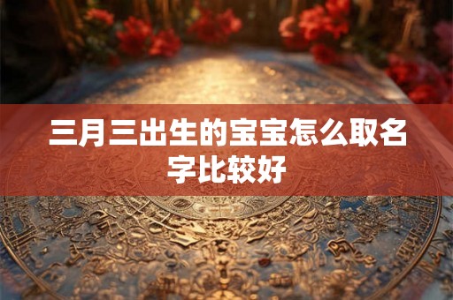 三月三出生的宝宝怎么取名字比较好 三月三出生的宝宝怎么取名字比较好