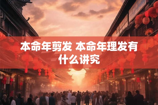 本命年剪发 本命年理发有什么讲究 本命年剪发 本命年理发有什么讲究