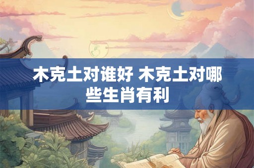 木克土对谁好 木克土对哪些生肖有利 木克土对谁好 木克土对哪些生肖有利