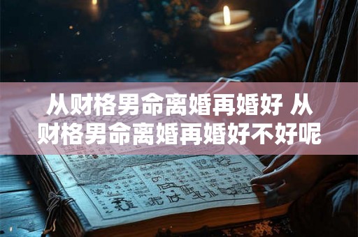 从财格男命离婚再婚好 从财格男命离婚再婚好不好呢 从财格男命离婚再婚好 从财格男命离婚再婚好不好呢