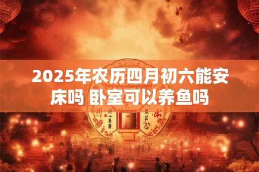 2025年农历四月初六能安床吗 卧室可以养鱼吗