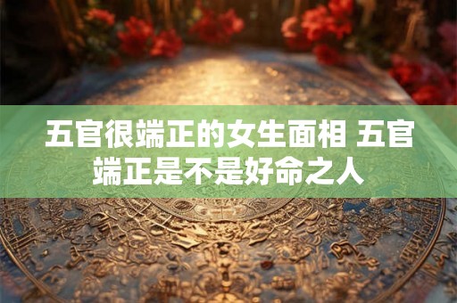 五官很端正的女生面相 五官端正是不是好命之人 五官很端正的女生面相 五官端正是不是好命之人