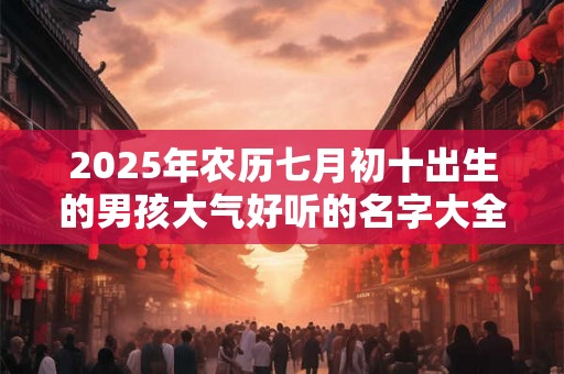 2025年农历七月初十出生的男孩大气好听的名字大全 2025年农历七月初十出生的男孩大气好听的名字大全