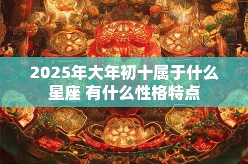 2025年大年初十属于什么星座 有什么性格特点 2025年大年初十属于什么星座 有什么性格特点