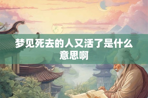 梦见死去的人又活了是什么意思啊 梦见死去的人又活了是什么意思啊