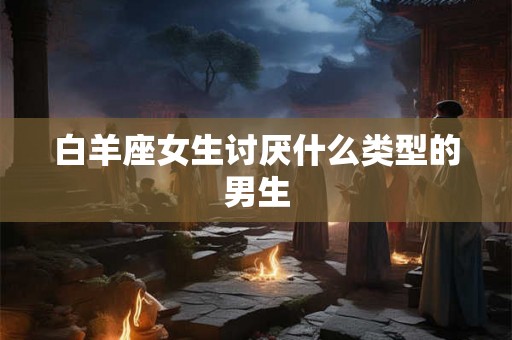白羊座女生讨厌什么类型的男生 白羊座女生讨厌什么类型的男生