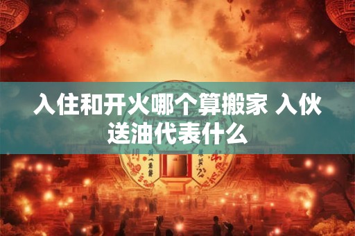 入住和开火哪个算搬家 入伙送油代表什么 入住和开火哪个算搬家 入伙送油代表什么