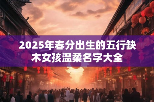 2025年春分出生的五行缺木女孩温柔名字大全 2025年春分出生的五行缺木女孩温柔名字大全