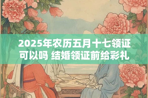 2025年农历五月十七领证可以吗 结婚领证前给彩礼还是领证后呢