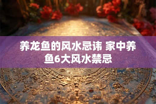 养龙鱼的风水忌讳 家中养鱼6大风水禁忌 养龙鱼的风水忌讳 家中养鱼6大风水禁忌
