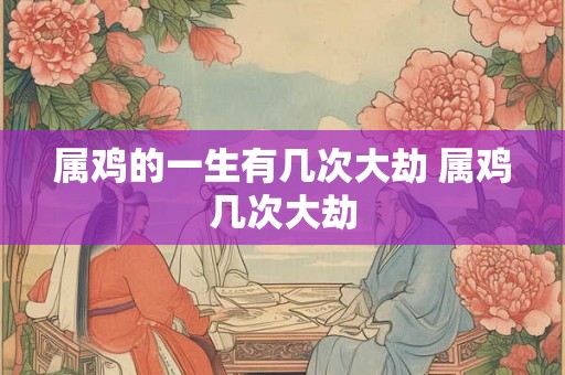 属鸡的一生有几次大劫 属鸡几次大劫 属鸡的一生有几次大劫 属鸡几次大劫